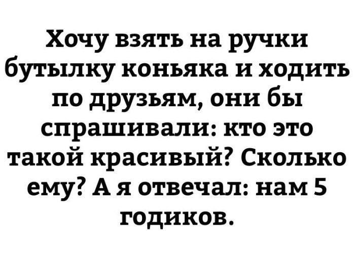 Хочу взять на ручки бутылку коньяка и ходить по друзьям, они бы спрашивали: кто это такой красивый? Сколько ему? А я отвечал: нам 5 годиков.