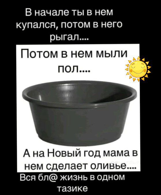 В начале ты в нем купался, потом в него рыгал....
Потом в нем мыли пол....
А на Новый год мама в нем сделает оливье....
Вся бл@ жизнь в одном тазике