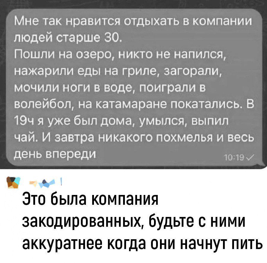 Мне так нравится отдыхать в компании людей старше 30.
Пошли на озеро, никто не напился, нажарили еды на гриле, загорели, мочили ноги в воде, поиграли в волейбол, на катамаране покатались. В 19ч я уже был дома, улыбался, выпил чай. И завтра никакого похмеля и весь день впереди.

Это была компания закодированных, будьте с ними аккуратнее когда они начнут пить