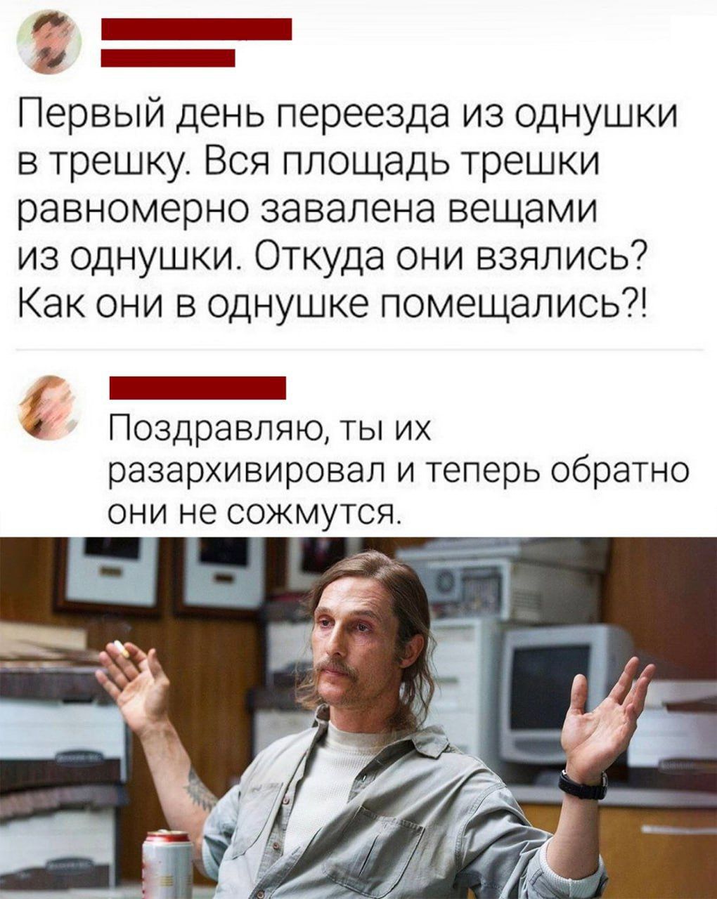 Первый день переезда из однушки в трешку. Вся площадь трешки равномерно завалена вещами из однушки. Откуда они взялись? Как они в однушке помешались?!
Поздравляю, ты их разархивировал и теперь обратно они не сожмутся.