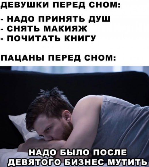 ДЕВУШКИ ПЕРЕД СНОМ:
- НУЖНО ПРИНЯТЬ ДУШ
- СНЯТЬ МАКИЯЖ
- ПОЧИТАТЬ КНИГУ

ПАЦАНЫ ПЕРЕД СНОМ:

НАДО БЫЛО ПОСЛЕ ДЕВЯТОГО БИЗНЕС МУТИТЬ