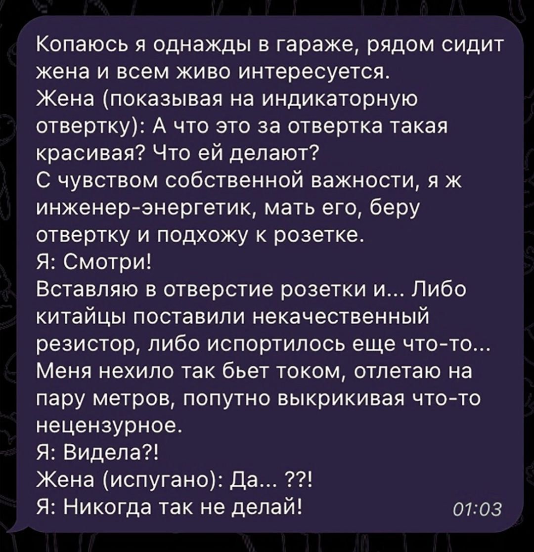 Копаюсь я однажды в гараже, рядом сидит жена и всем живо интересуется.
Жена (показывая на индикаторную отвертку): А что это за отвертка такая красивая? Что ей делают?
С чувством собственной важности, я инженер-энергетик, мать его, беру отвертку и подхожу к розетке.
Я: Смотри!
Вставляю в отверстие розетки и... Либо китайцы поставили некачественный резистор, либо испортили еще что-то...
Меня нехило так бьет током, отлетаю на пару метров, попутно выкирикивая что-то нецензурное.
Я: Видела?!
Жена (испуганно): Да... ?!
Я: Никогда так не делай!
