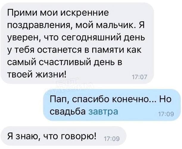 Прими мои искренние поздравления, мой мальчик. Я уверен, что сегодняшний день у тебя останется в памяти как самый счастливый день в твоей жизни!
Пап, спасибо конечно... Но свадьба завтра
Я знаю, что говорю!