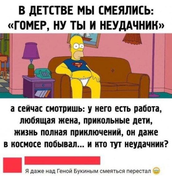 В ДЕТСТВЕ МЫ СМЕЯЛИСЬ: «ГОМЕР, НУ ТЫ И НЕУДАЧНИК»
а СЕЙЧАС СМОТРИШЬ: У НЕГО ЕСТЬ РАБОТА, ЛЮБЯЩАЯ ЖЕНА, ПРИКОЛЬНЫЕ ДЕТИ, ЖИЗНЬ ПОЛНАЯ ПРИКЛЮЧЕНИЙ, ОН ДАЖЕ В КОСМОСЕ ПОБЫВАЛ... И КТО ТУТ НЕУДАЧНИК?
Я ДАЖЕ НАД ГЕНОЙ БУКИНЫМ СМЕЯТЬСЯ ПЕРЕСТАЛ