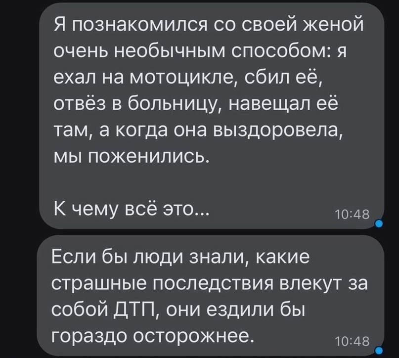 Я познакомился со своей женой очень необычным способом: я ехал на мотоцикле, сбил её, отвёз в больницу, навещал её там, а когда она выздоровела, мы поженились.

К чему всё это...

Если бы люди знали, какие страшные последствия влекут за собой ДТП, они ездили бы гораздо осторожнее.