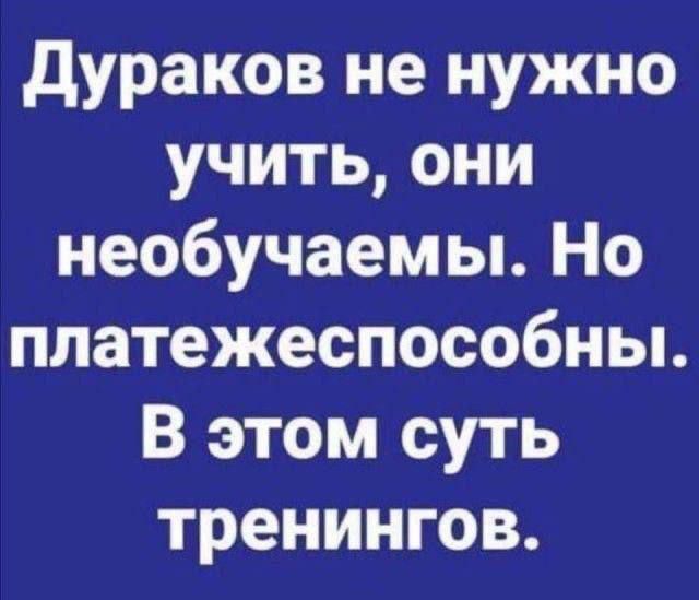 Дураков не нужно учить, они необучаемы. Но платежеспособны. В этом суть тренингов.