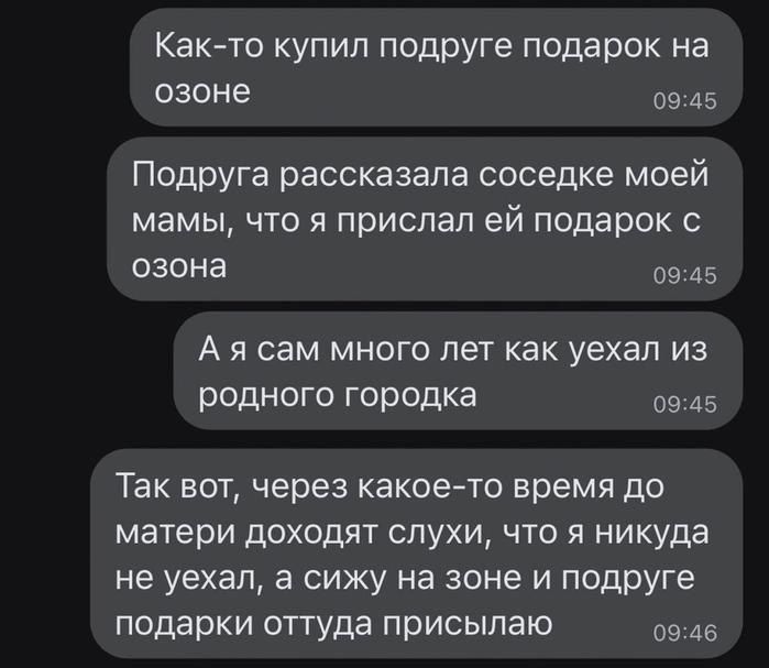 Как-то купил подруге подарок на озоне
Подруга рассказала соседке моей мамы, что я прислал ей подарок с озона
А я сам много лет как уехал из родного городка
Так вот, через какое-то время до матери доходят слухи, что я никуда не уехал, а сижу на зоне и подруге подарки оттуда присылаю
