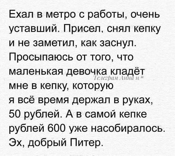 Ехал в метро с работы, очень уставший. Присел, снял кепку и не заметил, как заснул. Просыпаюсь от того, что маленькая девочка кладёт мне в кепку, которую я всё время держал в руках, 50 рублей. А в самой кепке рублей 600 уже насобиралось. Эх, добрый Питер.