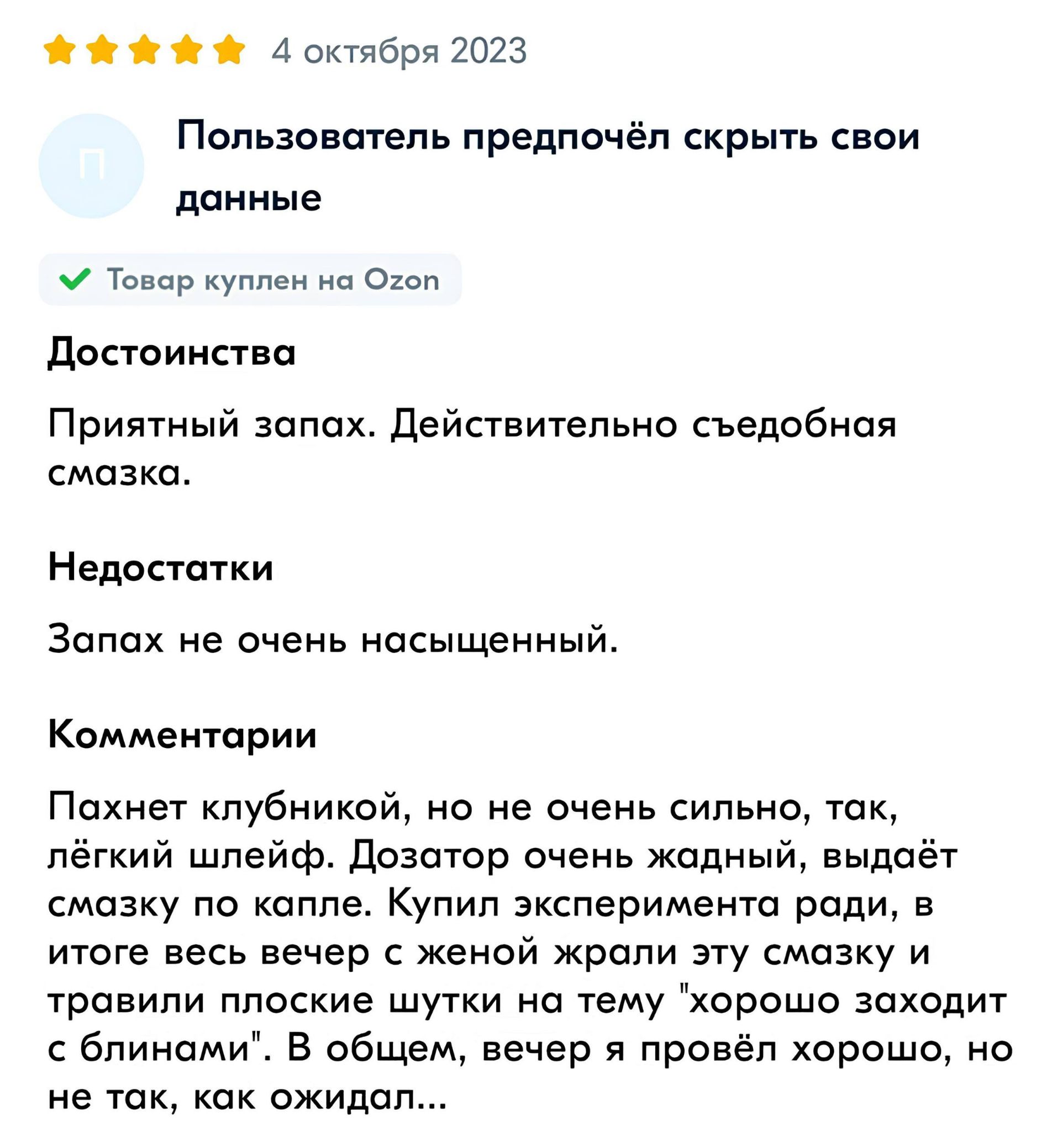 Пользователь предпочёл скрыть свои данные
Товар куплен на Ozon

Достоинства
Приятный запах. Действительно съедобная смазка.

Недостатки
Запах не очень насыщенный.

Комментарии
Пахнет клубникой, но не очень сильно, так, лёгкий шлейф. Дозатор очень жадный, выдает смазку по капле. Купил экспериментировать ради смазки и тряплин плоские шутки на тему 