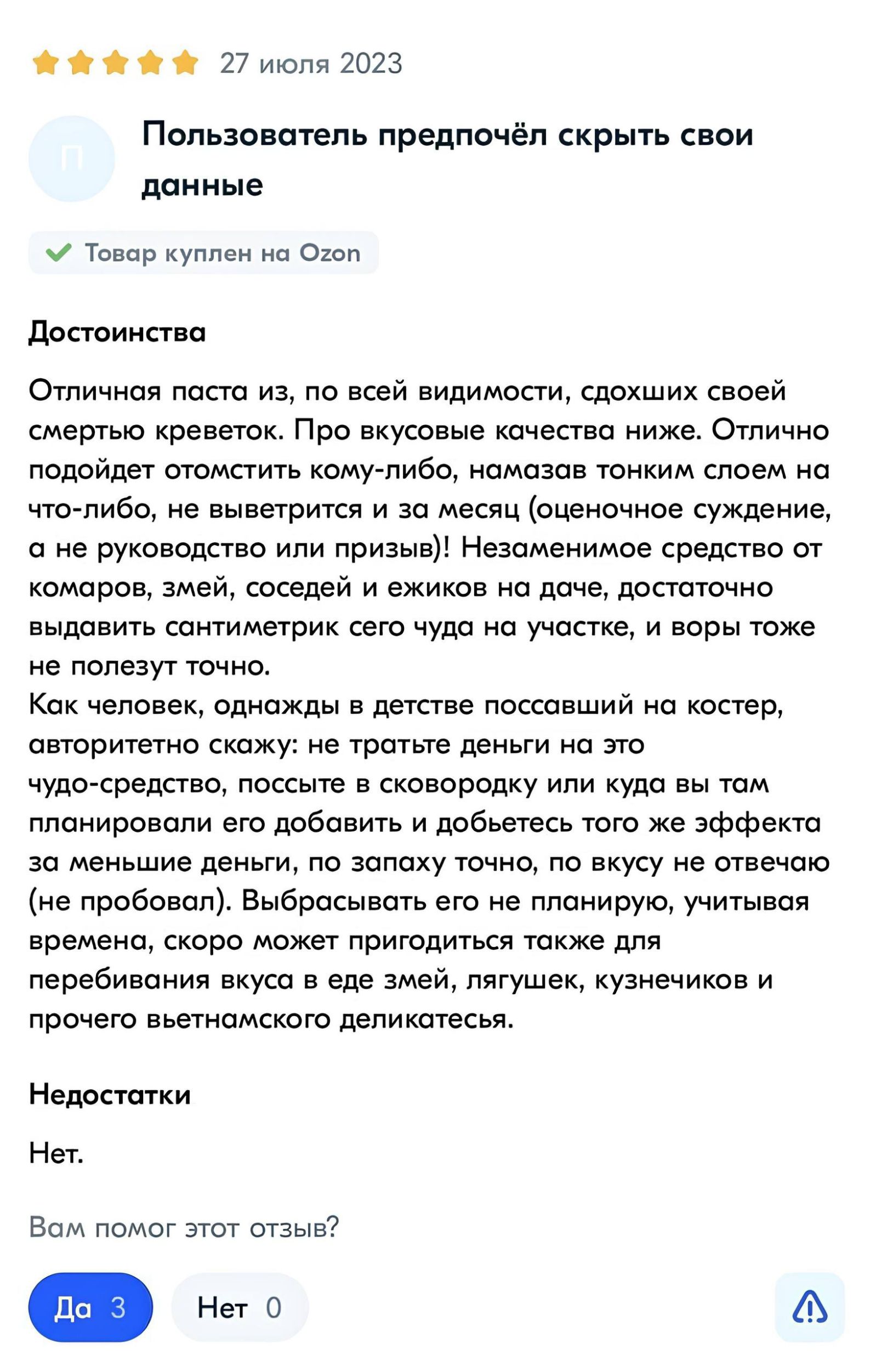 Пользователь предпочёл скрыть свои данные

Достоинства

Отличная паста из, по всей видимости, сдохших своей смертью креветок. Про вкусовые качества ниже. Отлично подойдёт отмести кому-либо, намазав тонким слоем на что-либо, не выветрится и за месяц (очень субъективное, а не руководства или призывы)! Незаменимое средство от комаров, змей, соседей и ежиков на даче, достаточно выдавать санитирки его чуда на участке, и воры тоже не полезут точно.

Как человек, однажды в детстве поссавший на костёр, авторитетно скажу: не так уж плохо для этого чуда-средства, поссав на стовородку или куда бы там не решите, меням это можно добавить и добиться такого же эффекта при жарке, а вот в жизни я такой не пробовал. Выбирайте сами, здесь скрывается довольно интересный продукт в плане исполнения, скоро может пригодиться также для перебивания вкуса змей, лягушек, кузнечиков и прочего вьетнамского деликатеса.

Недостатки

Нет.
