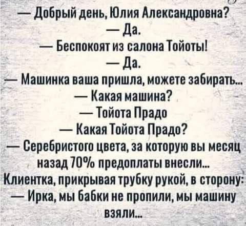 — Добрый день, Юлия Александровна? 
— Да. 
— Беспокоит из салона Тойоты! 
— Да. 
— Машинка ваша пришла, можете забирать... 
— Какая машина? 
— Тойота Прадо 
— Какая Тойота Прадо? 
— Серебристого цвета, за которую вы месяц назад 70% предоплаты внесли... 
Клиентка, прикрывая трубку рукой, в сторону: 
— Ирка, мы бабки не пропили, мы машину взяли…