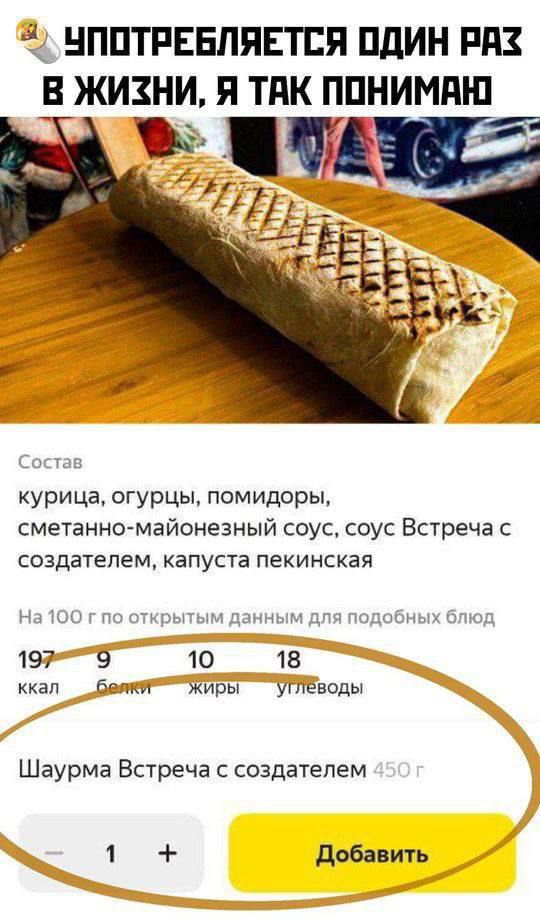 УПОТРЕБЛЯЕТСЯ ОДИН РАЗ В ЖИЗНИ, Я ТАК ПОНИМАЮ
Состав
курица, огурцы, помидоры,
сметанно-майонезный соус, соус Встреча с создателем, капуста пекинская
На 100 г по открытым данным для подобных блюд
197 ккал
9 белков
10 жиров
18 углеводов
Шаурма Встреча с создателем 450 г