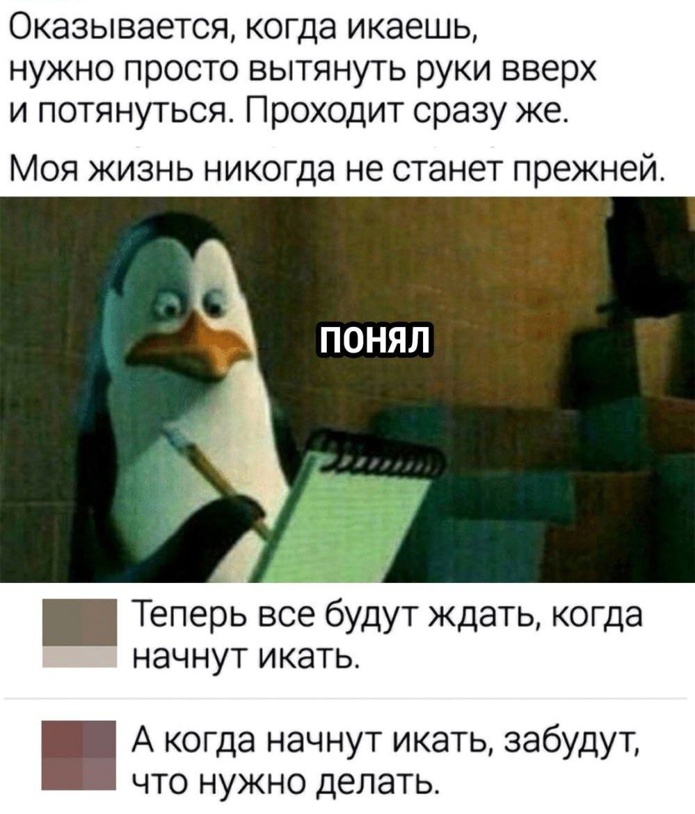 Оказывается, когда икаешь, нужно просто вытянуть руки вверх и потянуться. Проходит сразу же.
Моя жизнь никогда не станет прежней.
ПОНЯЛ
Теперь все будут ждать, когда начнут икать.
А когда начнут икать, забудут, что нужно делать.