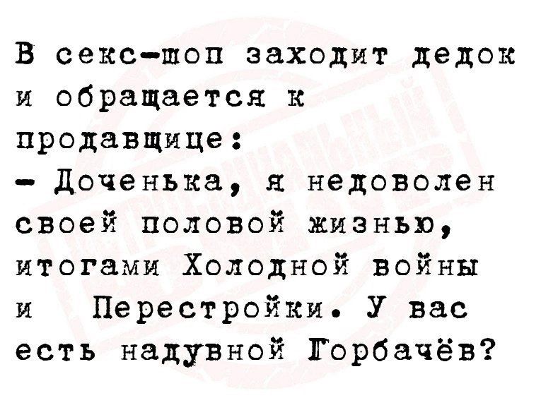 В сек-шоп заходит дедок и обращается к продавщице:
- Доченька, я недоволен своей половой жизнью, итогами Холодной войны и Перестройки. У вас есть надувной Горбачёв?
