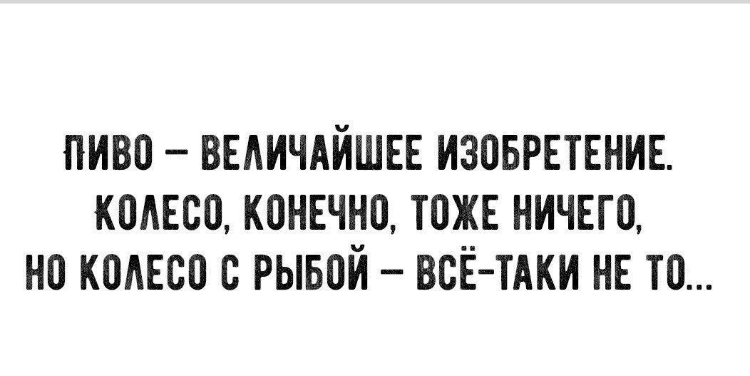ПИВО – ВЕЛИЧАЙШЕЕ ИЗОБРЕТЕНИЕ. КОЛЕСО, КОНЕЧНО, ТОЖЕ НИЧЕГО, НО КОЛЕСО С РЫБОЙ – ВСЁ-ТАКИ НЕ ТО...