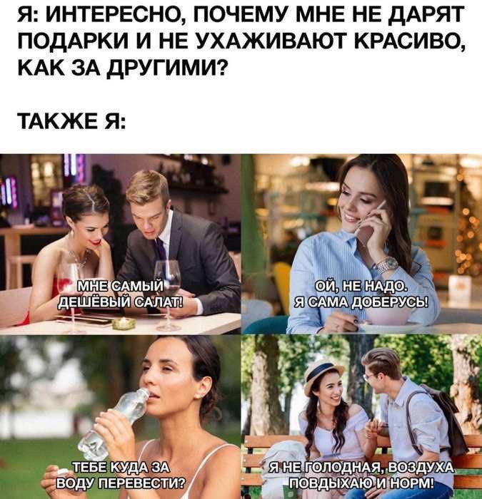 Я: ИНТЕРЕСНО, ПОЧЕМУ МНЕ НЕ ДАРЯТ ПОДАРКИ И НЕ УХАЖИВАЮТ КРАСИВО, КАК ЗА ДРУГИМИ?
ТАКЖЕ Я:
МНЕ САМЫЙ ДЕШЕВЫЙ САЛАТ!
ОЙ, НЕ НАДО. Я САМА ДОБЕРУСЬ
ТЕБЕ КУДА ЗА ВОДУ ПЕРЕВЕСТИ?
Я НЕ ГОЛОДНА, ВОЗДУХА ПОВЫХАЮ НОРМ!