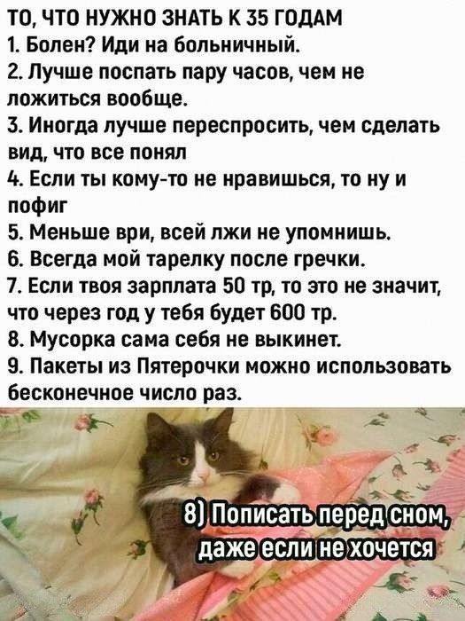 ТО, ЧТО НУЖНО ЗНАТЬ К 35 ГОДАМ
1. Болен? Иди на больничный.
2. Лучше поспать пару часов, чем не ложиться вообще.
3. Иногда лучше переспросить, чем сделать вид, что все понял
4. Если ты кому-то не нравишься, то ну и пофиг
5. Меньше вери, всей лжи не упомнишь.
6. Всегда мой тарелёк после гречки,
7. Если твоя зарплата 50 тр, то это не значит, что через год у тебя будет 600 тр.
8. Мусорка сама себя не выкинет.
9. Пакеты из Пятерочки можно использовать бесконечное число раз.
8) Пописать перед сном, даже если не хочется