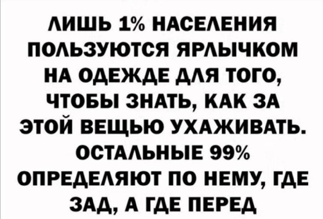 ЛИШЬ 1% НАСЕЛЕНИЯ
ПОЛЬЗУЮТСЯ ЯРЛЫЧКОМ
НА ОДЕЖДЕ ДЛЯ ТОГО,
ЧТОБЫ ЗНАТЬ, КАК ЗА ЭТОЙ ВЕЩЬЮ УХАЖИВАТЬ.
ОСТАЛЬНЫЕ 99%
ОПРЕДЕЛЯЮТ ПО НЕМУ, ГДЕ
ЗАД, А ГДЕ ПЕРЕД