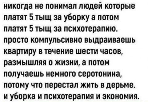 никогда не понимаю людей которые платят 5 тысяч за уборку а потом платят 5 тысяч за психотерапию. просто компульсивно вытираешь квартиру в течение шести часов, размышляя о жизни, а потом получаешь немного серотонина, потому что перестал жить в дерьме. и уборка и психотерапия и экономика.