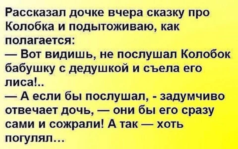Рассказал дочке вчера сказку про Колобка и подытоживаю, как полагается: — Вот видишь, не послушал Колобок бабушку с дедушкой и съела его писa! — А если бы послушал, - задумчиво отвечает дочь, — они бы его сразу сами и сожгали! А так — хоть погулял...