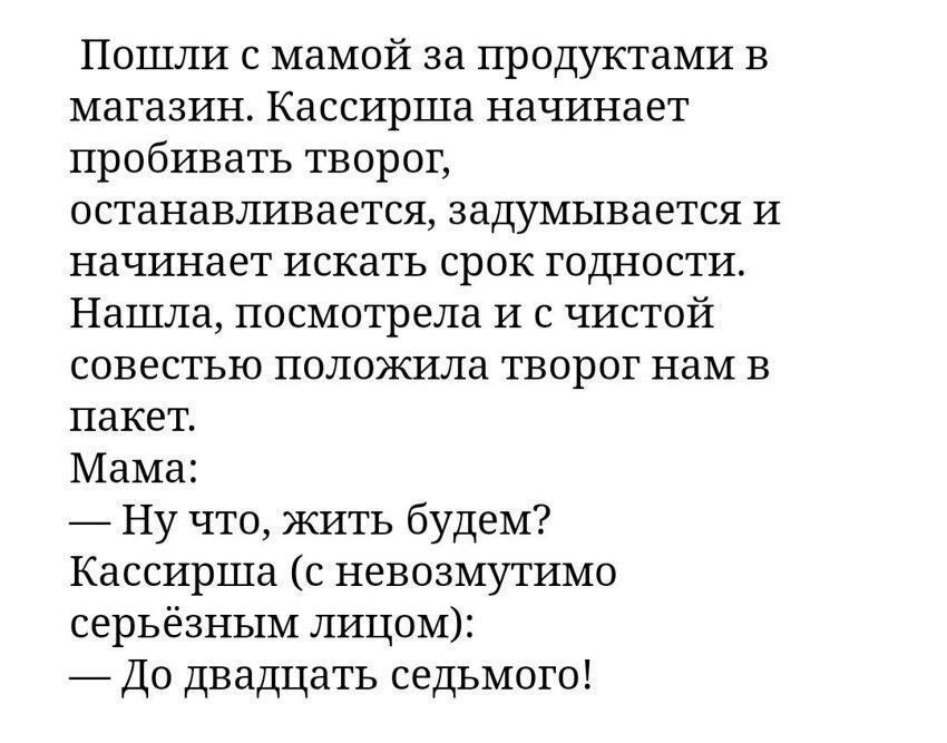 Пошли с мамой за продуктами в магазин. Кассирша начинает пробивать творог, останавливается, задумывается и начинает искать срок годности. Нашла, посмотрела и с чистой совестью положила творог нам в пакет. Мама: — Ну что, жить будем? Кассирша (с невозмутимо серьёзным лицом): — До двадцать седьмого!