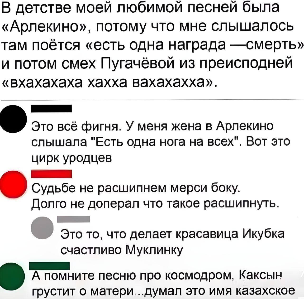 В детстве моей любимой песней была «Арлекино», потому что мне слышалось там поётся «есть одна награда — смерть» и потом смех Пугачевой из препоседней «вхахаха хахаахa».
Это всё фигня. У меня жена в Арлекино слышала «Есть одна нога на всех». Вот этот цирк уродов.
Судьбе не расшипим мерси боку. Долго не доперял что такое расшипнуть.
Это то, что делает красавица Икубка счастливо Муликнку.
А помните песню про космодром, Каксын грустит о матери... думал это имя казахское