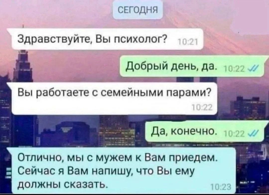 Здравствуйте, Вы психолог?\nДобрый день, да.\nВы работаете с семейными парами?\nДа, конечно.\nОтлично, мы с мужем к Вам приедем. Сейчас я Вам напишу, что Вы ему должно сказать.