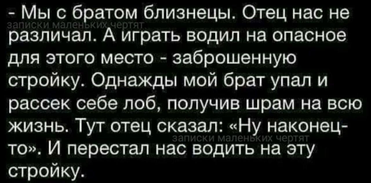 Мы с братом близнецы. Отец нас не различал. А играть водил на опасное для этого место - заброшенную стройку. Однажды мой брат упал и рассек себе лоб, получив шрам на всю жизнь. Тут отец сказал: «Ну наконец-то». И перестал нас водить на эту стройку.