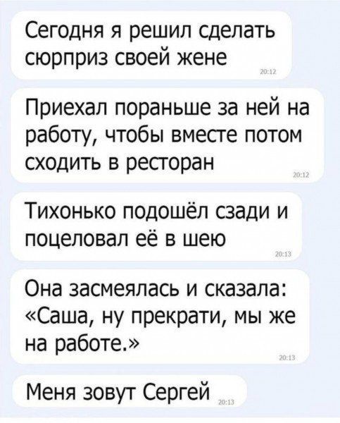 Сегодня я решил сделать сюрприз своей жене\nПриехал пораньше за ней на работу, чтобы вместе потом сходить в ресторан\nТихонько подошёл сзади и поцеловал её в шею\nОна засмеялась и сказала: «Саша, ну прекрати, мы же на работе.»\nМеня зовут Сергей