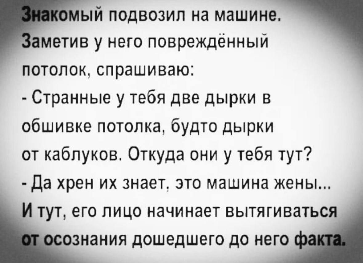 Знакомый подвозил на машине. Заметив у него повреждённый потолок, спрашиваю: - Странные у тебя две дырки в обшивке потолка, будто дырки от каблуков. Откуда они у тебя тут? - Да хрен их знает, это машина жены... И тут, его лицо начинает вытягиваться от осознания дошедшего до него факта.