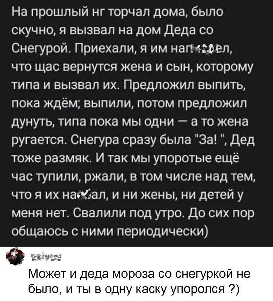 На прошлый нг торчал дома, было скучно, я вызвал на дом Деда со Снегурой. Приехали, я им напр…ёл, что щас вернутся жена и сын, которому типа и вызвал их. Предложил выпить, пока ждём; выпили, потом предложил думнуть, типа пока мы одни — а то жена ругается. Снегура сразу была «За!», Дед тоже размяк. И так мы упоротые ещё час тупили, ржали, в том числе над тем, что я их нашёл, и ни жены, ни детей у меня нет. Свалили под утро. До сих пор общаюсь с ними периодически)