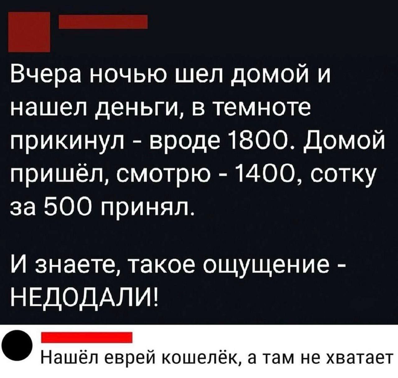 Вчера ночью шел домой и нашел деньги, в темноте прикинул - вроде 1800. Домой пришёл, смотрю - 1400, сотку за 500 принял. И знаете, такое ощущение - НЕДОДАЛИ! Нашёл еврей кошелёк, а там не хватает.