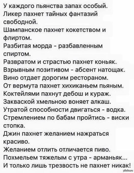 У каждого пьянящего запах особый. Ликер пахнет тайных фантазий свободы. Шампанское пахнет кокетством и флиртом. Разбитая морда - разбавленным спиртом. Развратом и страстью пахнет коньяк. Взрывным позитивом - абсент натощак. Вино отдает дорогим рестораном. От вермута пахнет хихиканьем пьяным. Коктейлями пахнет дебош и кураж. Закваской хмельною воняет алког. Утомительной способности двигаться - водка. Стремлением по бабам пройдиться - виски стопка. Джин пахнет желанием на красивe. Желанием отпить отличается пиво. Похмельем тяжелым с утра - армaньяк. И только лишь трезвость не пахнет никак!