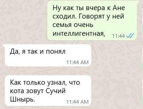 Ну как ты вчера к Ане сходил. Говорят у неё семья очень интеллигентная,
Да, я так и понял
Как только узнал, что кота зовут Сучий Шнырь.
