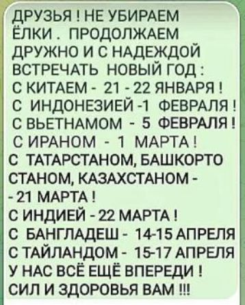 ДРУЗЬЯ! НЕ УБИРАЕМ ЁЛКИ . ПРОДОЛЖАЕМ ДРУЖНО И С НАДЕЖДОЙ ВСТРЕЧАТЬ НОВЫЙ ГОД : С КИТАЕМ - 21 - 22 ЯНВАРЯ ! С ИНДОНЕЗИЕЙ -1 ФЕВРАЛЯ ! С ВЬЕТНАМОМ - 5 ФЕВРАЛЯ ! С ИРАНОМ - 1 МАРТА ! С ТАТАРСТАНОМ, БАШКОРТОСТАНОМ, КАЗАХСТАНОМ - 21 МАРТА ! С ИНДИЕЙ - 22 МАРТА ! С БАНГЛАДЕШ - 14-15 АПРЕЛЯ ! С ТАЙЛАНДОМ - 15-17 АПРЕЛЯ У НАС ВСЁ ЕЩЁ ВПЕРЕДИ ! СИЛ И ЗДОРОВЬЯ ВАМ !!!