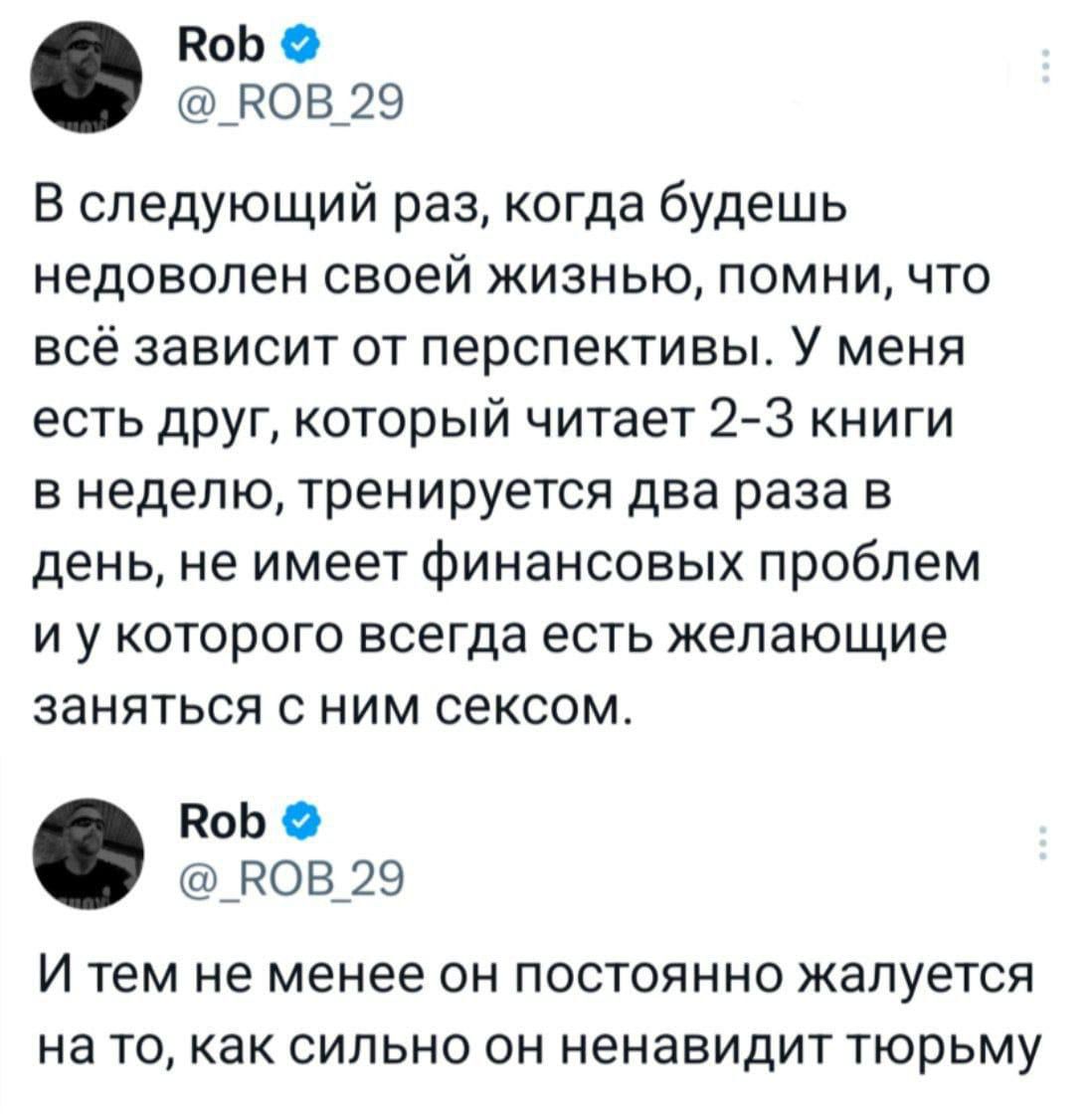 В следующей раз, когда будешь недоволен своей жизнью, помни, что всё зависит от перспективы. У меня есть друг, который читает 2-3 книги в неделю, тренируется два раза в день, не имеет финансовых проблем и у которого всегда есть желающие заняться с ним сексом. И тем не менее он постоянно жалуется на то, как сильно он ненавидит тюрьму