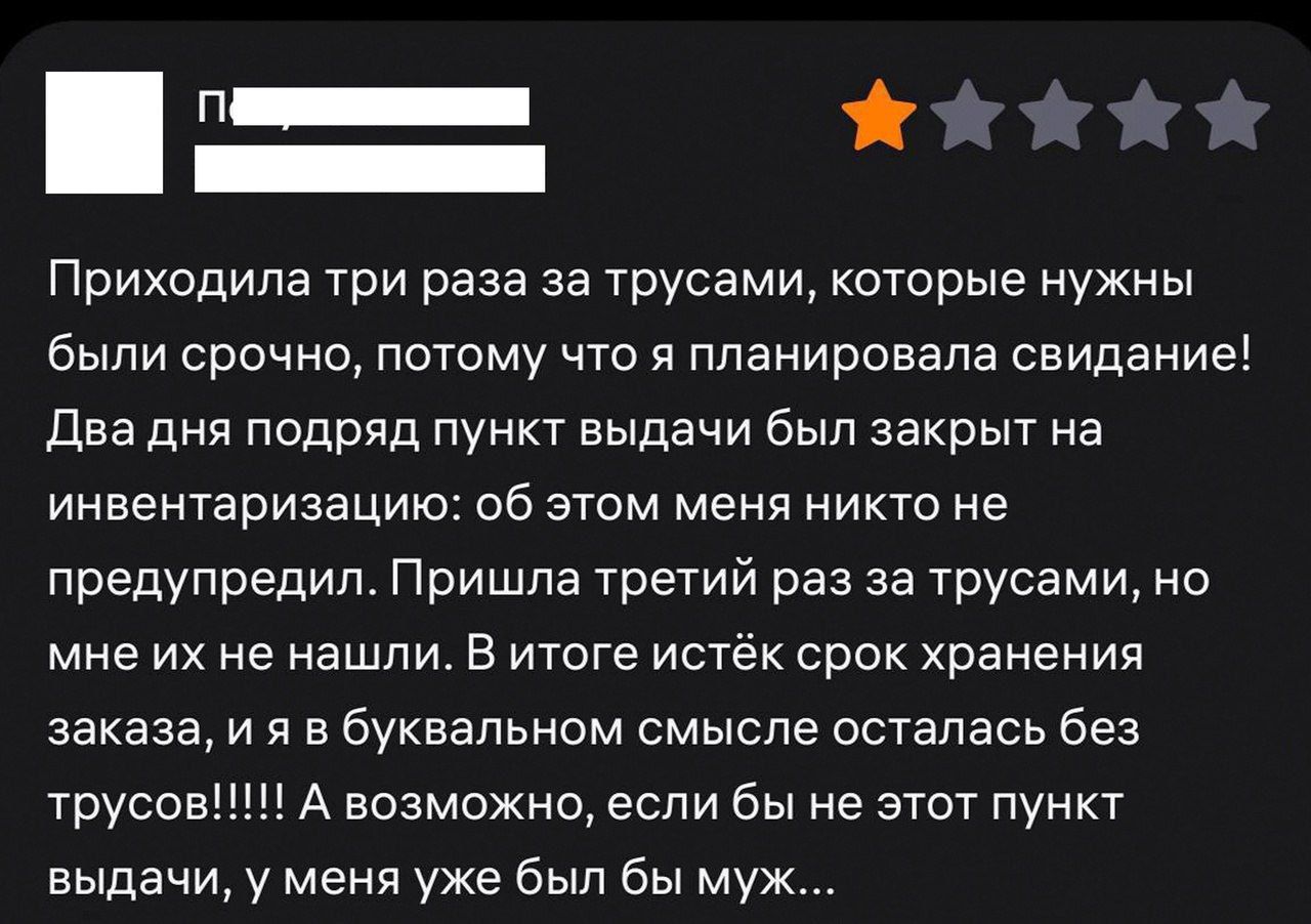 Приходила три раза за трусами, которые нужны были срочно, потому что я планировала свидание! Два дня подряд пункт выдачи был закрыт на инвентаризацию: об этом меня никто не предупредил. Пришла третий раз за трусами, но мне их не нашли. В итоге истёк срок хранения заказа, и я... осталась без трусов!!!!! А возможно, если бы не этот пункт выдачи, у меня уже был бы муж...