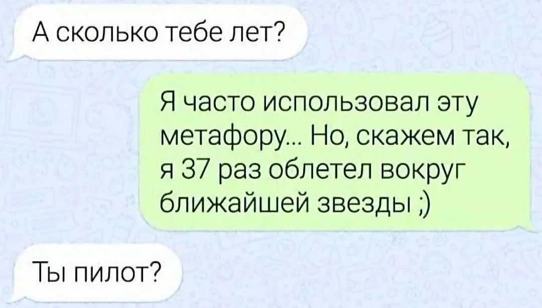 А сколько тебе лет?
Я часто использовал эту метафору... Но, скажем так, я 37 раз облетел вокруг ближайшей звезды ;)
Ты пилот?