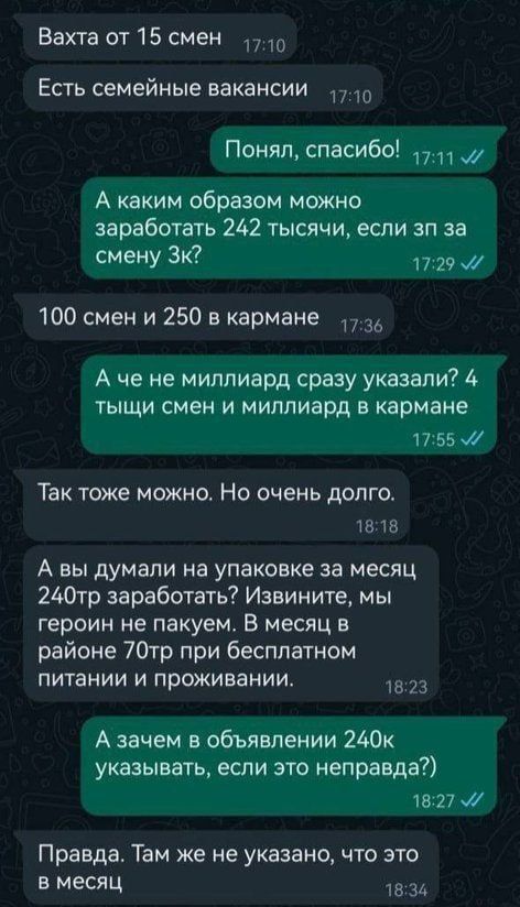 Вахта от 15 смен
Есть семейные вакансии
Понял, спасибо!
А каким образом можно заработать 242 тысячи, если зп за смену 3k?
100 смен и 250 в кармане
А че не миллиарид сразу указали? 4 тысячи смен и миллиард в кармане
Так тоже можно. Но очень долго.
А вы думали на упаковке за месяц 240тр заработать? Извините, мы героином не паем. В месяц в районе 70тр при бесплатном питании и проживании.
А зачем в объявлении 240к указывать, если это неправда?)
Правда. Там же не указано, что это в месяц
