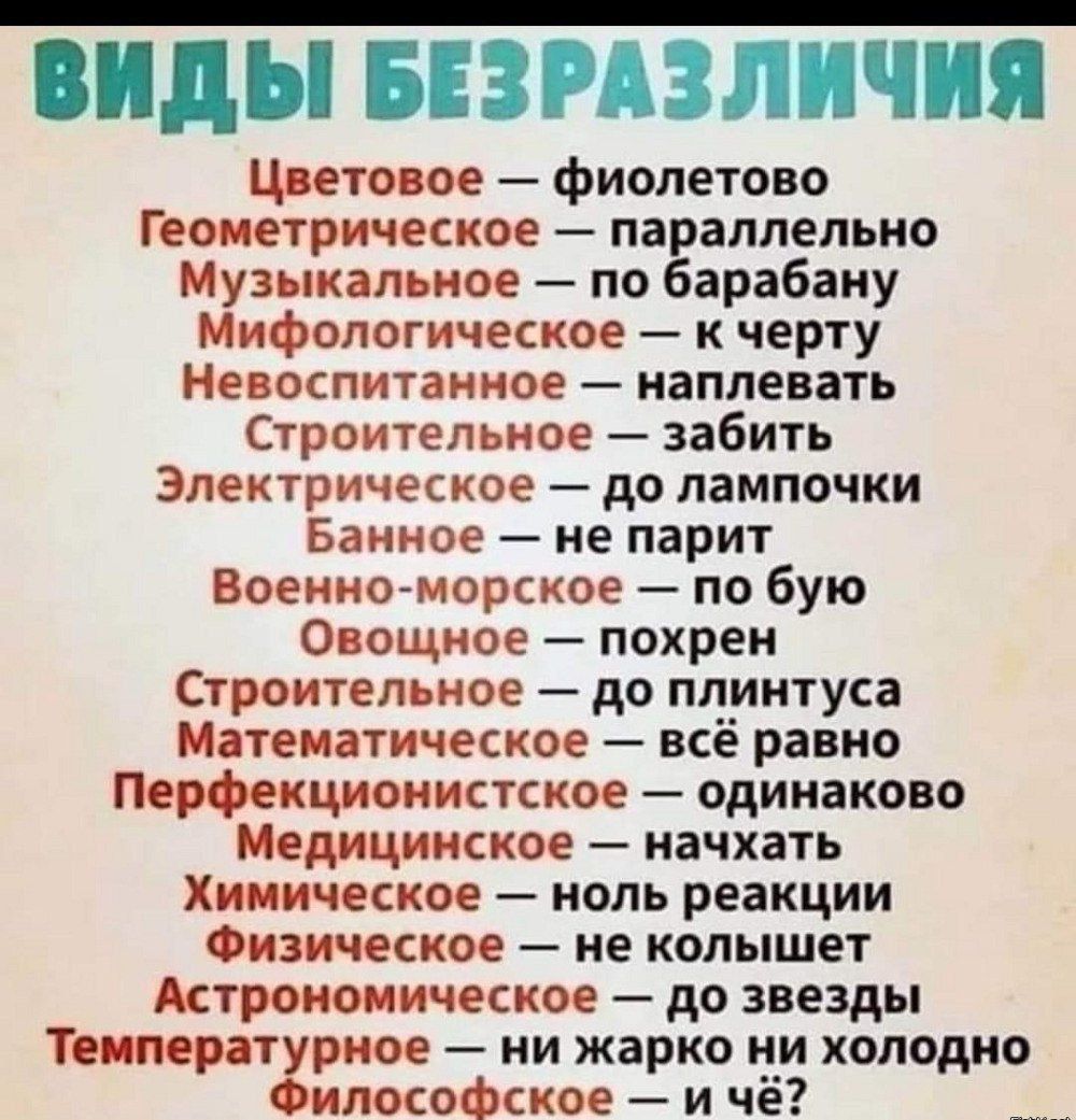 ВИДЫ БЕЗРАЗЛИЧИЯ
 Цветовое — фиолетово
 Геометрическое — параллельно
 Музыкальное — по барабану
 Мифологическое — к черту
 Невоспитанное — наплевать
 Строительное — до лампочки
 Электрическое — до лампочки
 Банное — не парит
 Военно-морское — по зубу
 Овощное — похрен
 Строительное — до плунтуса
 Математическое — всё равно
 Перфекционистическое — одинаково
 Медицинское — на чухать
 Химическое — ноль реакции
 Физическое — не колышет
 Астрономическое — до звезды
 Температурное — ни жарко, ни холодно
 Философское — и чё?
