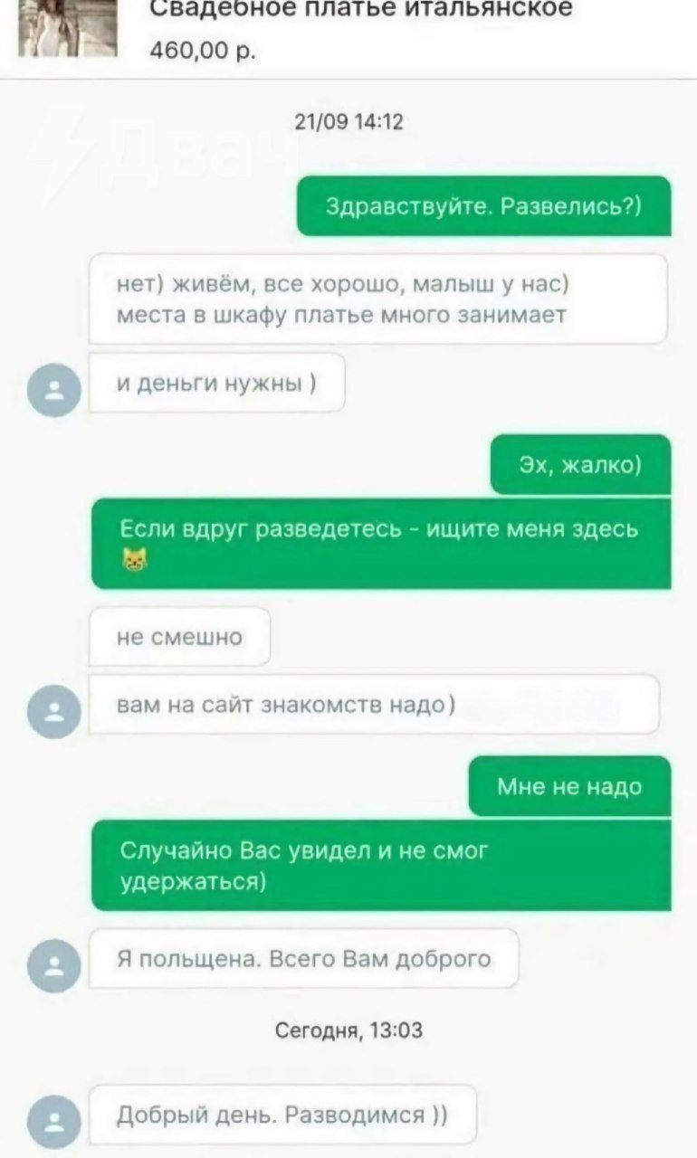 Здравствуй. Развелись? нет) живём, всё хорошо, малыш у нас, место в шкафу платье много занимает и деньги нужны ) Эх, жалко) Если вдруг разведетесь - ищите меня здесь 😺 не смешно вам на сайт знакомств надо) Мне не надо Случайно Вас увидел и не смог удержаться) Я польщена. Всего Вам доброго Добрый день. Разводимся ))