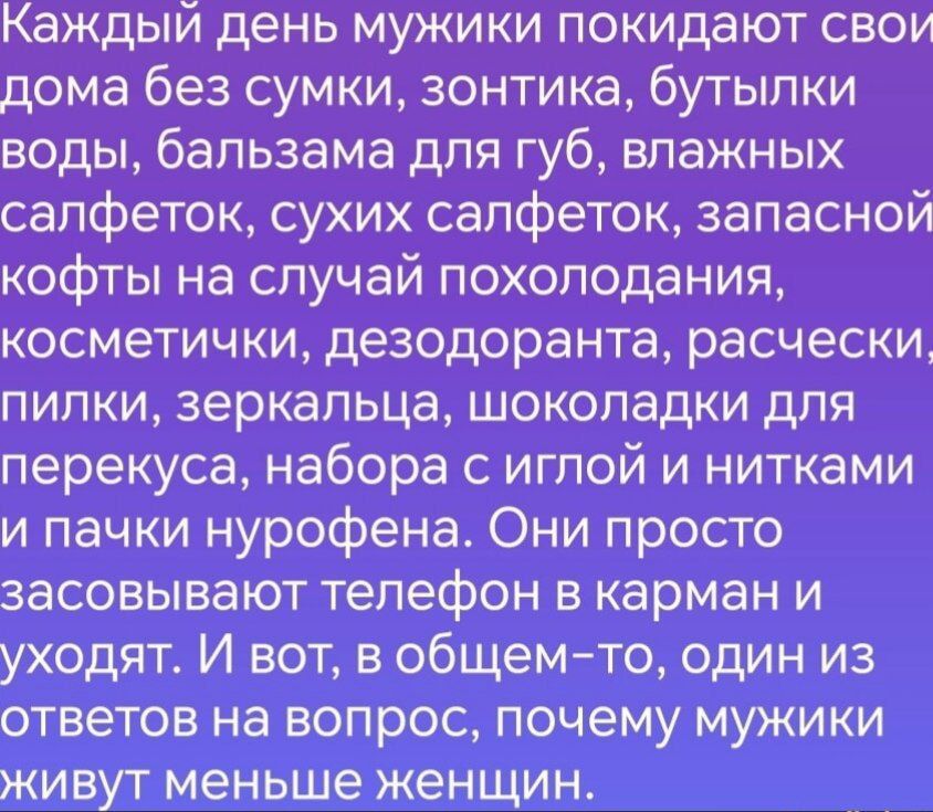 Каждый день мужики покидают дома без сумки, зонтика, воды, бальзама для губ, влажных и сухих салфеток, запасной кофты на случай похолодания, косметички, дезодоранта, расчески, пилки, зеркальца, шоколадки для перекуса, набора с иглой и нитками и пачки нурофена. Они просто кладут телефон в карман и уходят. И вот ответ на вопрос, почему мужики живут меньше женщин.