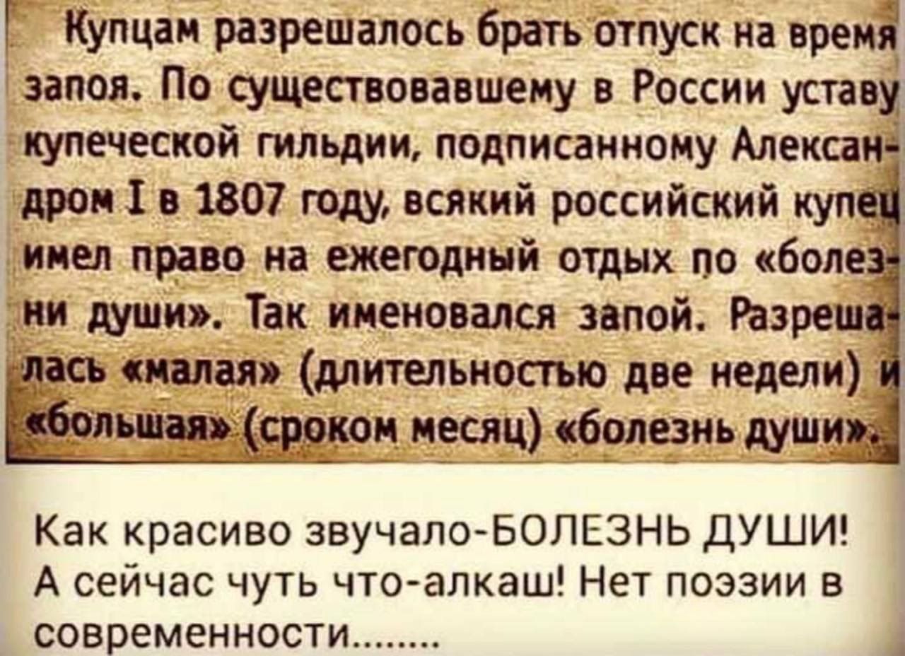Купцам разрешалось брать отпуск на время запоя. По существовавшему в России уставу купеческой гильдии, подписанному Александром I в 1807 году, всякий российский купец имел право на ежегодный отдых по «болезни души». Так именовался запой. Разрешалась «малая» (длительностью две недели) и «большая» (сроком месяц) «болезнь души». Как красиво звучало — БОЛЕЗНЬ ДУШИ! А сейчас чуть что — алкаш! Нет поэзии в современности...