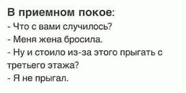 В приёмном покое: - Что с вами случилось? - Меня жена бросила. - Ну и стоило из-за этого прыгать с третьего этажа? - Я не прыгал.