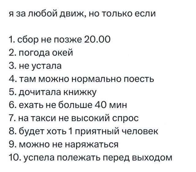 я за любой движ, но только если
1. сбор не позднее 20.00
2. погода окей
3. не устала
4. там можно нормально поесть
5. дочитала книжку
6. ехать не больше 40 мин
7. на такси не высокий спрос
8. будет хоть 1 приятный человек
9. можно не наряжаться
10. успела полежать перед выходом