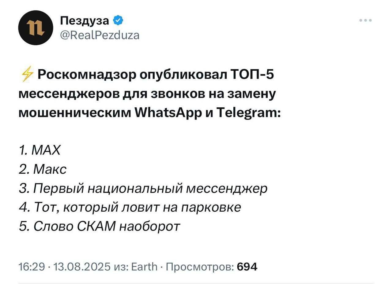 Пездуза @RealPezduza Роскомнадзор опубликовал ТОП-5 мессенджеров для звонков на замену мошенническим WhatsApp и Telegram: 1. MAX 2. Макс 3. Первый национальный мессенджер 4. Тот, который ловит на парковке 5. Слово СКАМ наоборот 16:29 · 13.08.2025 из: Earth · Просмотров: 694