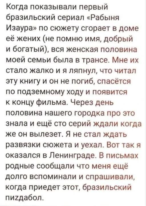 Когда показывали первый бразильский сериал «Рабыня Изаура» по сюжету сгорает в доме её жених (не помню имя, добрый и богатый), вся женская половина моей семьи была в трансе. Мне их стало жалко и я ляпнул, что читал эту книгу и он не погиб, спасётся по подземному ходу и появится к концу фильма. Через день половина нашего городка про это знала и ещё