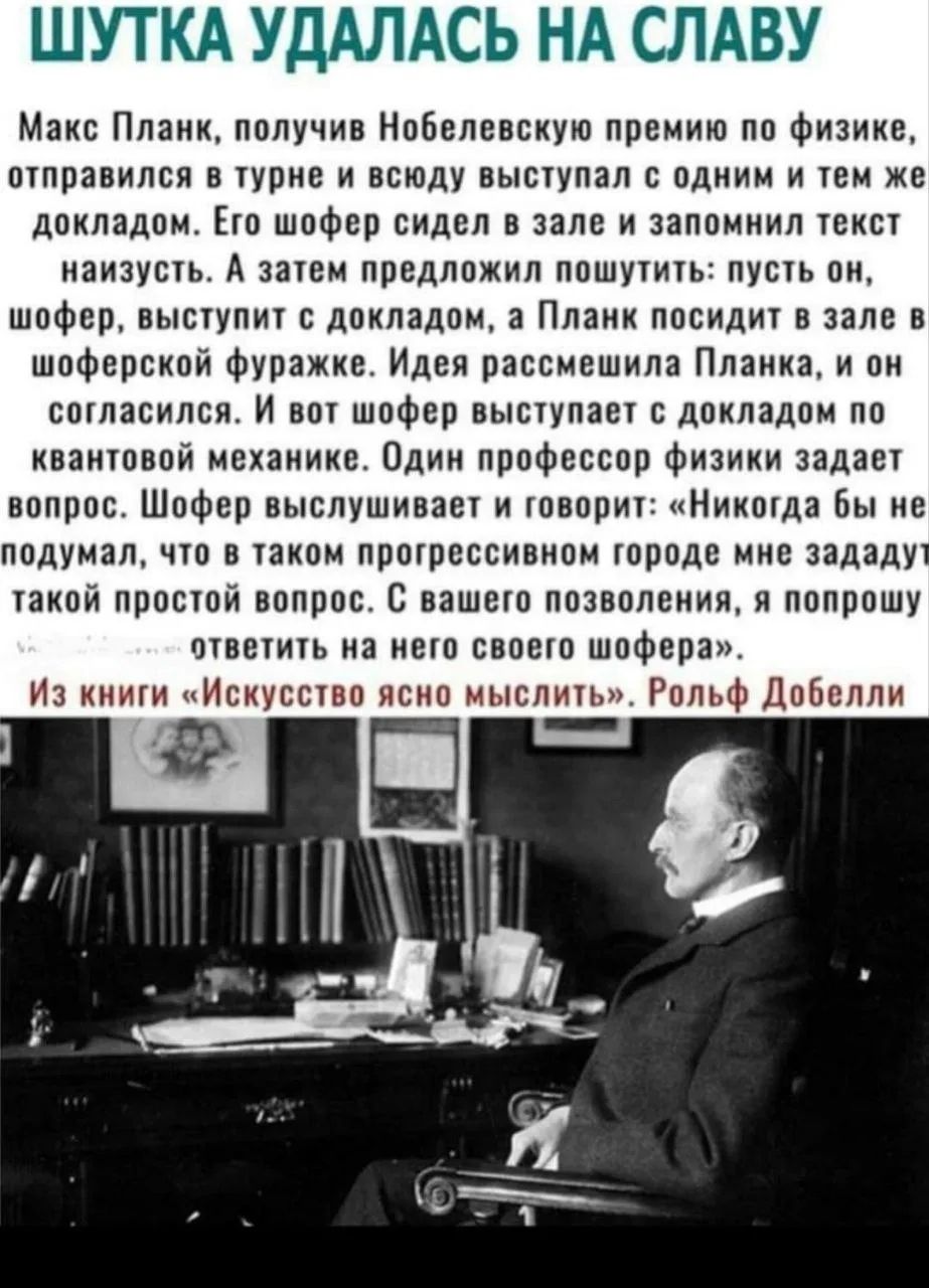 ШУТКА УДАЛАСЬ НА СЛАВУ Макс Планк, получив Нобелевскую премию по физике, отправился в турне и всюду выступал с одним и тем же докладом. Его шофер сидел в зале и запомнил текст наизусть. А затем предложил пошутить: пусть он, шофер, выступит с докладом, а Планк посидит в зале в шоферской фуражке. Идея рассмешила Планка, и он согласился. И вот шофер