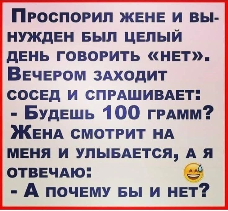 Проспорил жене и вынужден был целый день говорить «нет». Вечером заходит сосед и спрашивает: - Будешь 100 грамм? Жена смотрит на меня и улыбается, а я отвечаю: - А почему бы и нет?