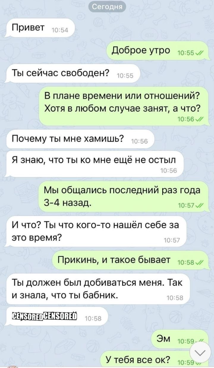Привет доброе утро 10:55.7' ты сейчас свободен? В плане времени или отношений? Хотя в любом случае занят, а что? 10:56.7 почему ты мне хамишь? Я знаю, что ты ко мне ещё не остыл мы общались последний раз года 34 назад. 10257 и что? Ты что когото нашёл себе за это время? Прикинь, и такое бывает 10:58. Ты должен был добиваться меня. Так и знала, что ты бабник. Эм  1о:59. 7 к у тебя все ок? 10:59..,